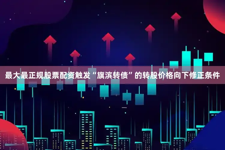 最大最正规股票配资触发“旗滨转债”的转股价格向下修正条件
