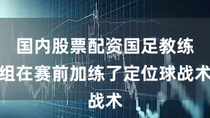 国内股票配资国足教练组在赛前加练了定位球战术