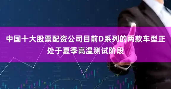 中国十大股票配资公司目前D系列的两款车型正处于夏季高温测试阶段