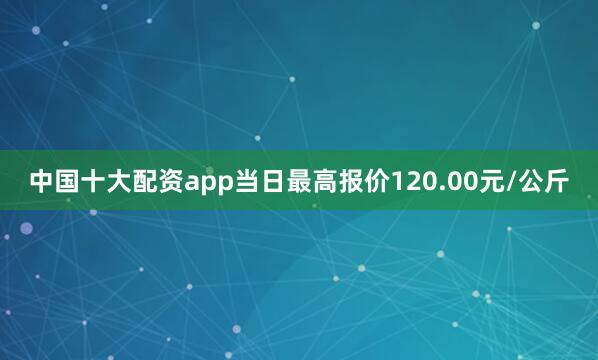 中国十大配资app当日最高报价120.00元/公斤