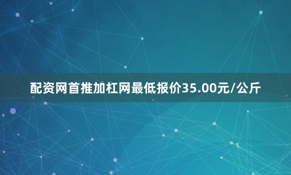 配资网首推加杠网最低报价35.00元/公斤