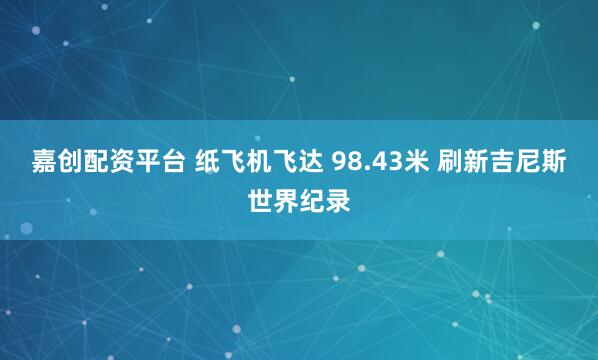 嘉创配资平台 纸飞机飞达 98.43米 刷新吉尼斯世界纪录