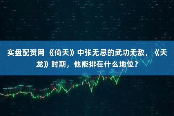 实盘配资网 《倚天》中张无忌的武功无敌，《天龙》时期，他能排在什么地位？