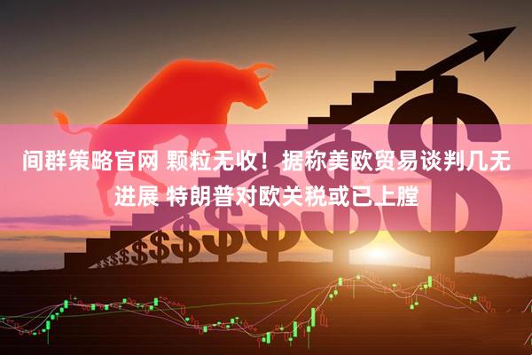 间群策略官网 颗粒无收！据称美欧贸易谈判几无进展 特朗普对欧关税或已上膛