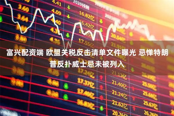 富兴配资端 欧盟关税反击清单文件曝光 忌惮特朗普反扑威士忌未被列入