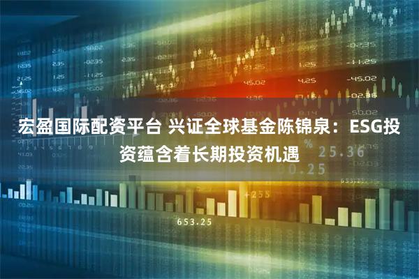 宏盈国际配资平台 兴证全球基金陈锦泉：ESG投资蕴含着长期投资机遇