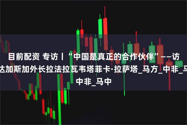 目前配资 专访丨“中国是真正的合作伙伴”——访马达加斯加外长拉法拉瓦韦塔菲卡·拉萨塔_马方_中非_马中