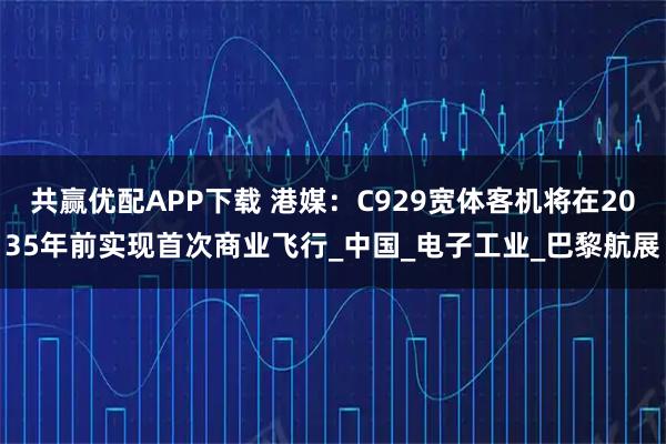 共赢优配APP下载 港媒：C929宽体客机将在2035年前实现首次商业飞行_中国_电子工业_巴黎航展