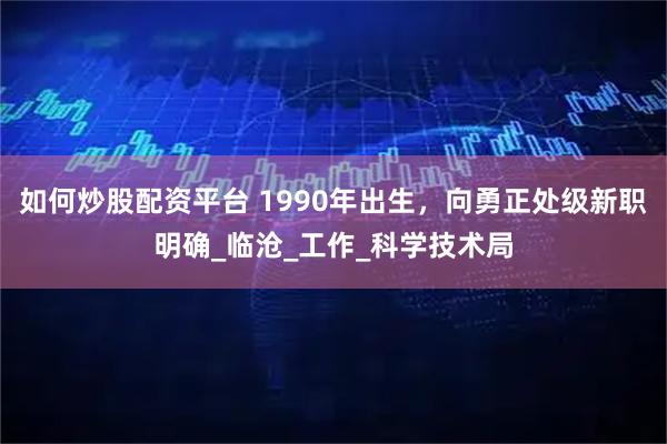 如何炒股配资平台 1990年出生，向勇正处级新职明确_临沧_工作_科学技术局