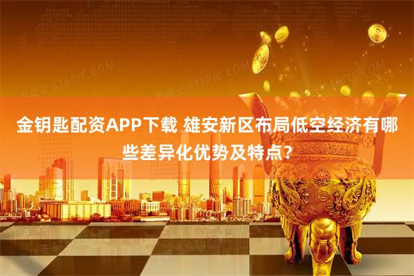 金钥匙配资APP下载 雄安新区布局低空经济有哪些差异化优势及特点？