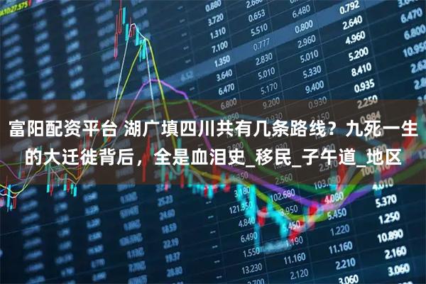 富阳配资平台 湖广填四川共有几条路线？九死一生的大迁徙背后，全是血泪史_移民_子午道_地区