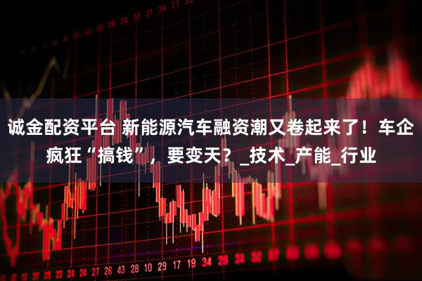 诚金配资平台 新能源汽车融资潮又卷起来了！车企疯狂“搞钱”，要变天？_技术_产能_行业