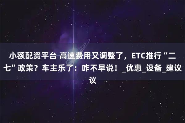 小额配资平台 高速费用又调整了，ETC推行“二七”政策？车主乐了：咋不早说！_优惠_设备_建议