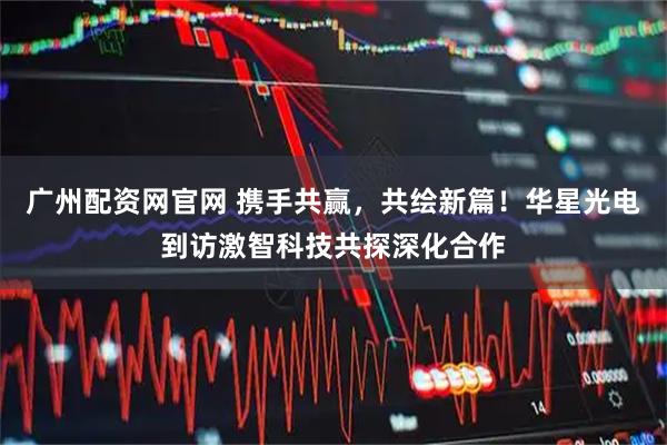 广州配资网官网 携手共赢，共绘新篇！华星光电到访激智科技共探深化合作
