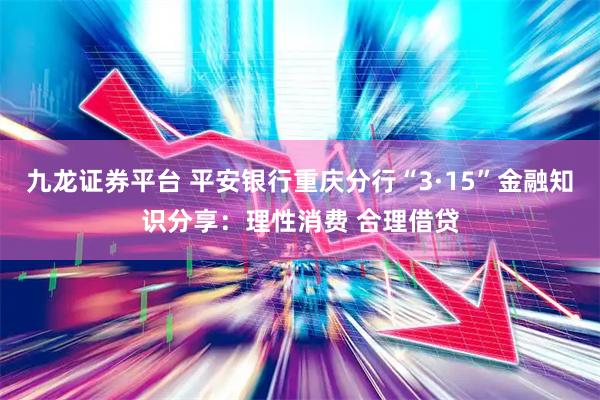 九龙证券平台 平安银行重庆分行“3·15”金融知识分享：理性消费 合理借贷