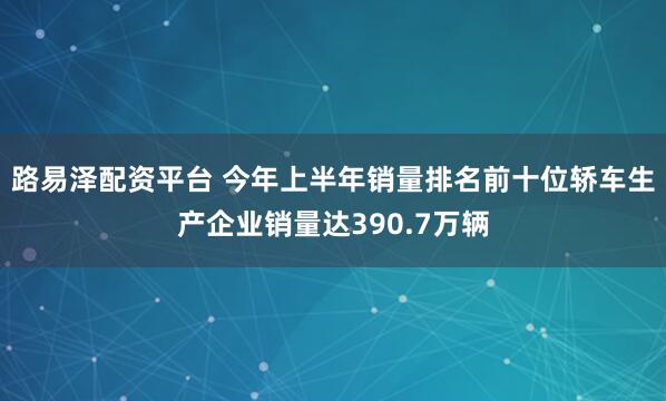 路易泽配资平台 今年上半年销量排名前十位轿车生产企业销量达390.7万辆