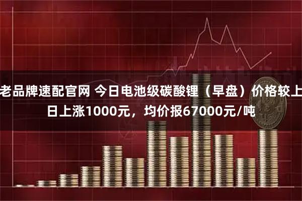 老品牌速配官网 今日电池级碳酸锂（早盘）价格较上日上涨1000元，均价报67000元/吨