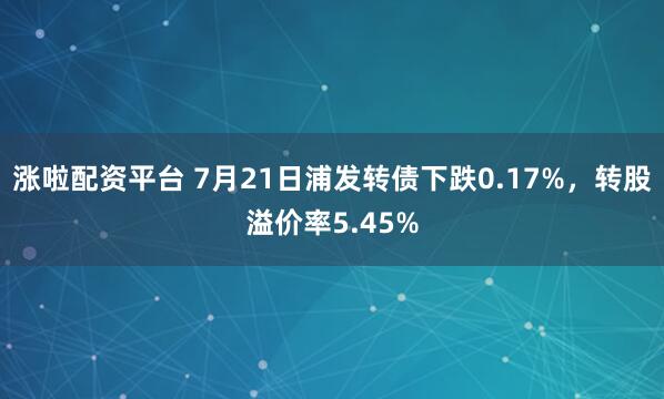 涨啦配资平台 7月21日浦发转债下跌0.17%，转股溢价率5.45%