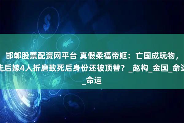 邯郸股票配资网平台 真假柔福帝姬：亡国成玩物，先后嫁4人折磨致死后身份还被顶替？_赵构_金国_命运