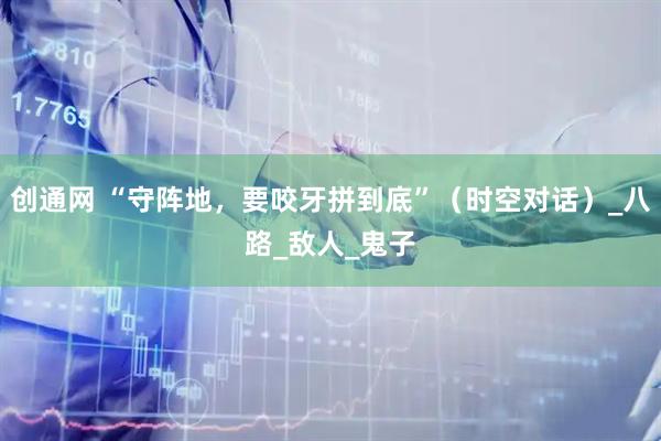 创通网 “守阵地，要咬牙拼到底”（时空对话）_八路_敌人_鬼子