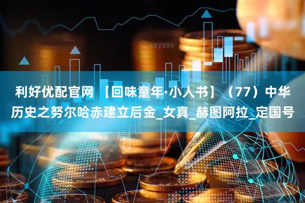 利好优配官网 【回味童年·小人书】（77）中华历史之努尔哈赤建立后金_女真_赫图阿拉_定国号