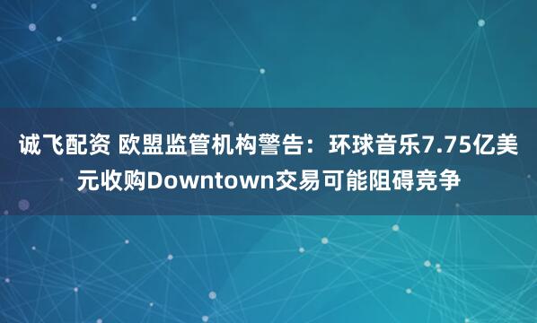 诚飞配资 欧盟监管机构警告：环球音乐7.75亿美元收购Downtown交易可能阻碍竞争