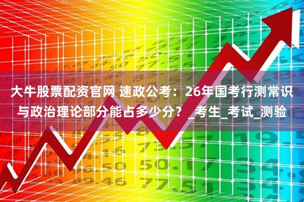 大牛股票配资官网 速政公考：26年国考行测常识与政治理论部分能占多少分？_考生_考试_测验