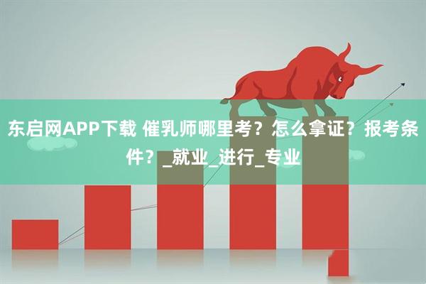 东启网APP下载 催乳师哪里考？怎么拿证？报考条件？_就业_进行_专业