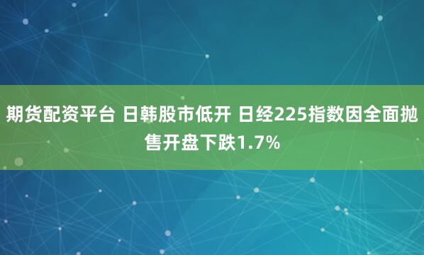 期货配资平台 日韩股市低开 日经225指数因全面抛售开盘下跌1.7%
