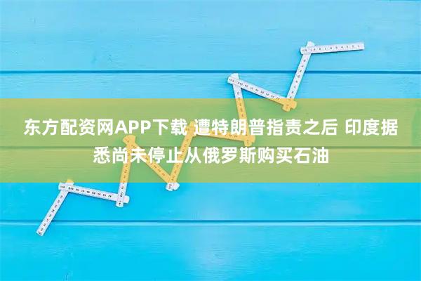 东方配资网APP下载 遭特朗普指责之后 印度据悉尚未停止从俄罗斯购买石油
