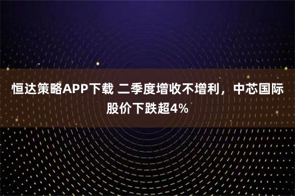 恒达策略APP下载 二季度增收不增利，中芯国际股价下跌超4%