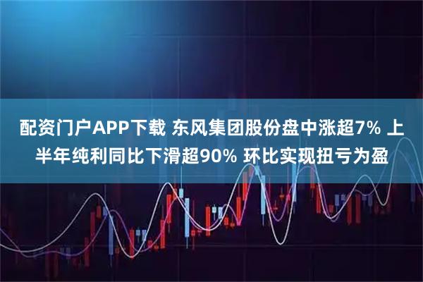 配资门户APP下载 东风集团股份盘中涨超7% 上半年纯利同比下滑超90% 环比实现扭亏为盈