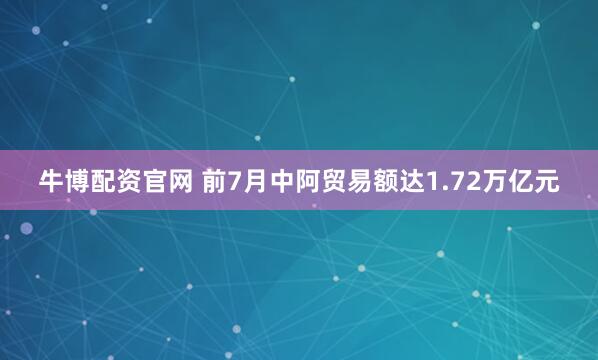 牛博配资官网 前7月中阿贸易额达1.72万亿元