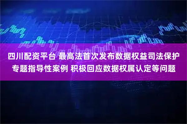 四川配资平台 最高法首次发布数据权益司法保护专题指导性案例 积极回应数据权属认定等问题