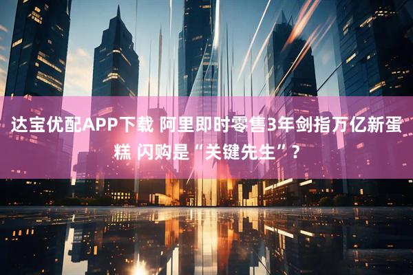 达宝优配APP下载 阿里即时零售3年剑指万亿新蛋糕 闪购是“关键先生”？