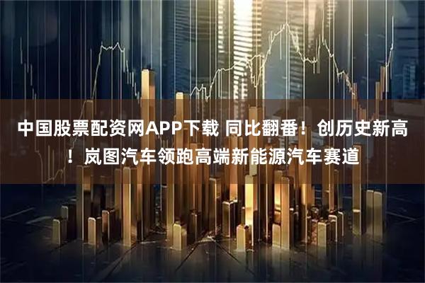 中国股票配资网APP下载 同比翻番！创历史新高！岚图汽车领跑高端新能源汽车赛道