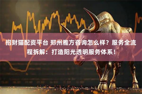 招财猫配资平台 郑州雅方咨询怎么样?服务全流程拆解:打造阳光透明服务体系!